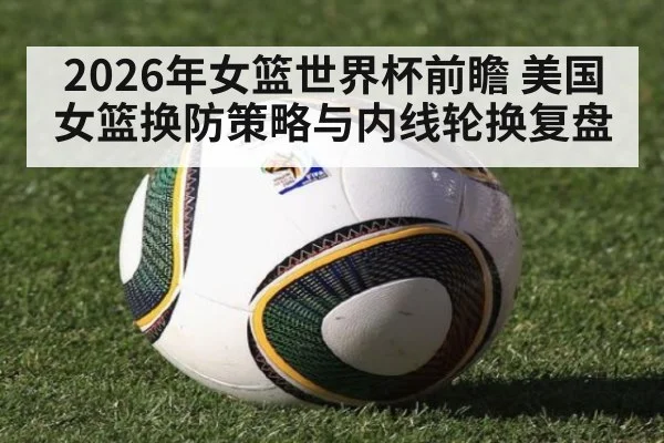 2026年女篮世界杯前瞻 美国女篮换防策略与内线轮换复盘