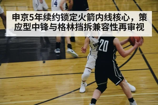 申京5年续约锁定火箭内线核心,策应型中锋与格林挡拆兼容性再审视
