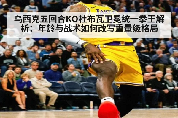 乌西克五回合KO杜布瓦卫冕统一拳王解析:年龄与战术如何改写重量级格局